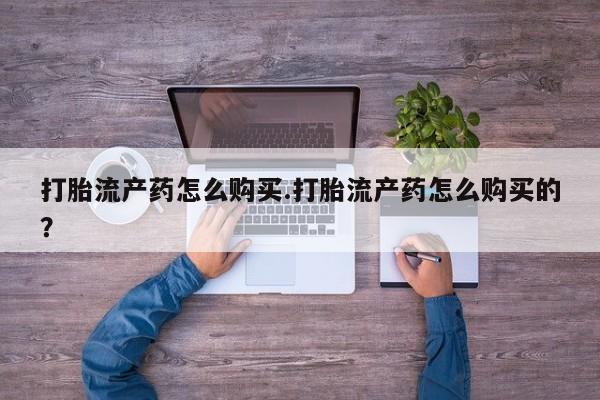 打胎药私人店购买安全吗打胎流产药怎么购买.打胎流产药怎么购买的？
